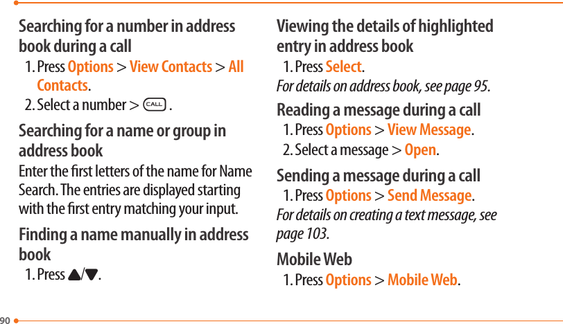 90Searching for a number in address book during a call1. Press Options &gt; View Contacts &gt; All Contacts.2. Select a number &gt;S.Searching for a name or group in address bookEnter the rst letters of the name for Name Search. The entries are displayed starting with the rst entry matching your input.Finding a name manually in address book1. Press U/D.Viewing the details of highlighted entry in address book1. Press Select.For details on address book, see page 95.Reading a message during a call1. Press Options &gt; View Message.2. Select a message &gt; Open.Sending a message during a call1. Press Options &gt; Send Message.For details on creating a text message, see page 103.Mobile Web1. Press Options &gt; Mobile Web.
