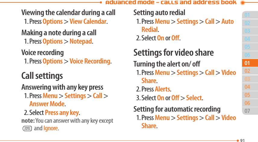 Advanced Mode - Calls and address book9103040506020405060701010302Viewing the calendar during a call1. Press Options &gt; View Calendar.Making a note during a call1. Press Options &gt; Notepad.Voice recording1. Press Options &gt; Voice Recording.Call settingsAnswering with any key press1. Press Menu &gt; Settings &gt; Call &gt; Answer Mode.2. Select Press any key.note: You can answer with any key except E and Ignore.Setting auto redial1. Press Menu &gt; Settings &gt; Call &gt; Auto Redial.2. Select On or O.Settings for video shareTurning the alert on/ o1. Press Menu &gt; Settings &gt; Call &gt; Video Share.2. Press Alerts.3. Select On or O &gt; Select.Setting for automatic recording1. Press Menu &gt; Settings &gt; Call &gt; Video Share.