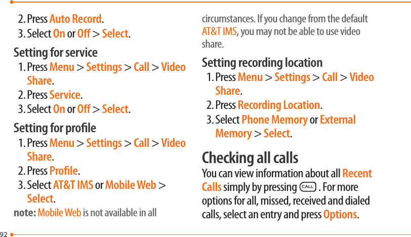922. Press Auto Record.3. Select On or O &gt; Select.Setting for service1. Press Menu &gt; Settings &gt; Call &gt; Video Share.2. Press Service.3. Select On or O &gt; Select.Setting for prole1. Press Menu &gt; Settings &gt; Call &gt; Video Share.2. Press Prole.3. Select AT&amp;T IMS or Mobile Web &gt; Select.note: Mobile Web is not available in all circumstances. If you change from the default AT&amp;T IMS, you may not be able to use video share.Setting recording location1. Press Menu &gt; Settings &gt; Call &gt; Video Share.2. Press Recording Location.3. Select Phone Memory or External Memory &gt; Select.Checking all callsYou can view information about all Recent Calls simply by pressingS. For more options for all, missed, received and dialed calls, select an entry and press Options.