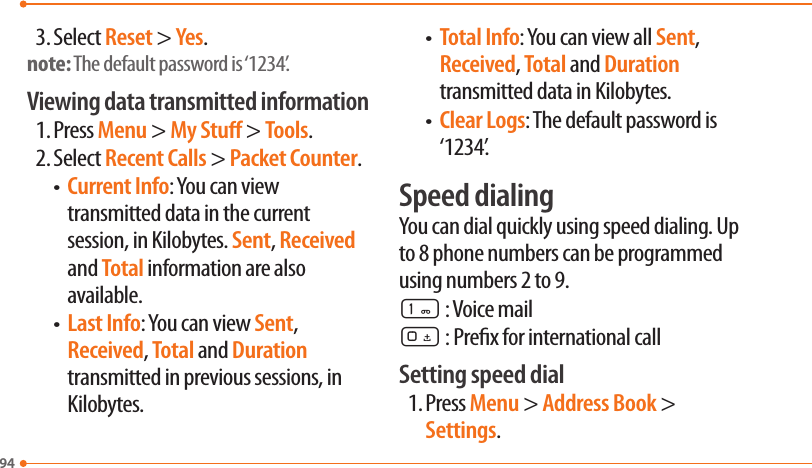 943. Select Reset &gt; Yes.note: The default password is ‘1234’.Viewing data transmitted information1. Press Menu &gt; My Stu &gt; Tools.2. Select Recent Calls &gt; Packet Counter.  •   Current Info: You can view transmitted data in the current session, in Kilobytes. Sent, Received and Total information are also available.  •   Last Info: You can view Sent, Received, Total and Duration transmitted in previous sessions, in Kilobytes.  •   Total Info: You can view all Sent, Received, Total and Duration transmitted data in Kilobytes.  •   Clear Logs: The default password is ‘1234’.Speed dialingYou can dial quickly using speed dialing. Up to 8 phone numbers can be programmed using numbers 2 to 9.1 : Voice mail0 : Prex for international callSetting speed dial1. Press Menu &gt; Address Book &gt; Settings.