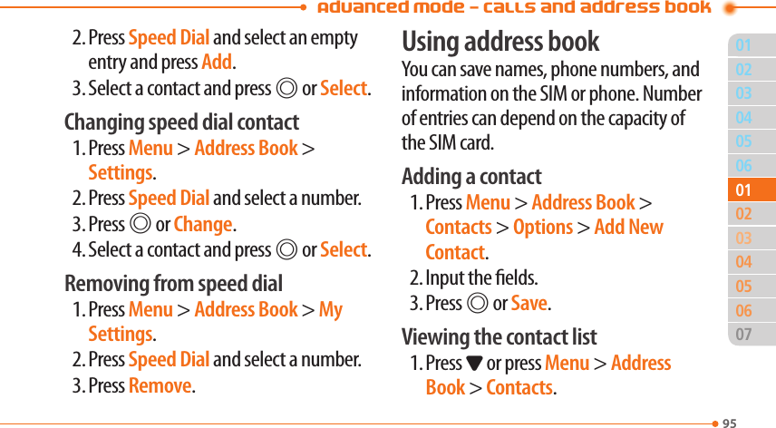 Advanced Mode - Calls and address book95030405060204050607010103022. Press Speed Dial and select an empty entry and press Add.3. Select a contact and press @ or Select.Changing speed dial contact1. Press Menu &gt; Address Book &gt; Settings.2. Press Speed Dial and select a number.3. Press @ or Change.4. Select a contact and press @ or Select.Removing from speed dial1. Press Menu &gt; Address Book &gt; My Settings.2. Press Speed Dial and select a number.3. Press Remove.Using address bookYou can save names, phone numbers, and information on the SIM or phone. Number of entries can depend on the capacity of the SIM card.Adding a contact1. Press Menu &gt; Address Book &gt; Contacts &gt; Options &gt; Add New Contact.2. Input the elds.3. Press @ or Save.Viewing the contact list1. Press D or press Menu &gt; Address Book &gt; Contacts.