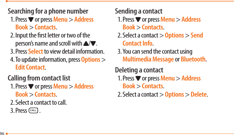 96Searching for a phone number1. Press D or press Menu &gt; Address Book &gt; Contacts.2. Input the rst letter or two of the person’s name and scroll with U/D.3. Press Select to view detail information.4. To update information, press Options &gt; Edit Contact.Calling from contact list1. Press D or press Menu &gt; Address Book &gt; Contacts.2. Select a contact to call.3. PressS.Sending a contact1. Press D or press Menu &gt; Address Book &gt; Contacts.2. Select a contact &gt; Options &gt; Send Contact Info.3. You can send the contact using Multimedia Message or Bluetooth.Deleting a contact1. Press D or press Menu &gt; Address Book &gt; Contacts.2. Select a contact &gt; Options &gt; Delete.