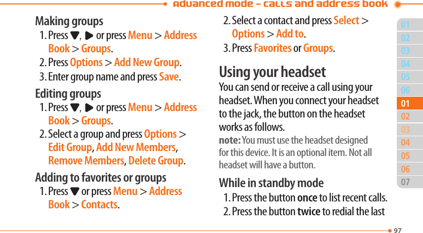 Advanced Mode - Calls and address book9703040506020405060701010302Making groups1. Press D, R or press Menu &gt; Address Book &gt; Groups.2. Press Options &gt; Add New Group.3. Enter group name and press Save.Editing groups1. Press D, R or press Menu &gt; Address Book &gt; Groups.2. Select a group and press Options &gt; Edit Group, Add New Members, Remove Members, Delete Group.Adding to favorites or groups1. Press D or press Menu &gt; Address Book &gt; Contacts.2. Select a contact and press Select &gt; Options &gt; Add to.3. Press Favorites or Groups.Using your headsetYou can send or receive a call using your headset. When you connect your headset to the jack, the button on the headset works as follows.note: You must use the headset designed for this device. It is an optional item. Not all headset will have a button.While in standby mode1. Press the button once to list recent calls.2. Press the button twice to redial the last 