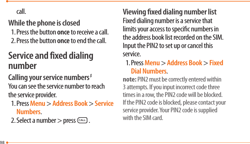 98call.While the phone is closed1. Press the button once to receive a call.2. Press the button once to end the call.Service and fixed dialing numberCalling your service numbers SYou can see the service number to reach the service provider.1. Press Menu &gt; Address Book &gt; Service Numbers.2. Select a number &gt; pressS.Viewing xed dialing number listFixed dialing number is a service that limits your access to specic numbers in the address book list recorded on the SIM. Input the PIN2 to set up or cancel this service.1. Press Menu &gt; Address Book &gt; Fixed Dial Numbers.note: PIN2 must be correctly entered within 3 attempts. If you input incorrect code three times in a row, the PIN2 code will be blocked. If the PIN2 code is blocked, please contact your service provider. Your PIN2 code is supplied with the SIM card.