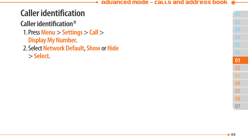 Advanced Mode - Calls and address book9903040506020405060701010302Caller identificationCaller identication N1. Press Menu &gt; Settings &gt; Call &gt; Display My Number.2. Select Network Default, Show or Hide &gt; Select.