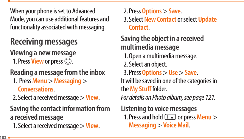 102102When your phone is set to Advanced Mode, you can use additional features and functionality associated with messaging.Receiving messagesViewing a new message1. Press View or press @.Reading a message from the inbox1.  Press Menu &gt; Messaging &gt; Conversations.2. Select a received message &gt; View.Saving the contact information from a received message1. Select a received message &gt; View.2. Press Options &gt; Save.3. Select New Contact or select Update Contact.Saving the object in a received multimedia message1. Open a multimedia message.2. Select an object.3. Press Options &gt; Use &gt; Save.It will be saved in one of the categories in the My Stu folder.For details on Photo album, see page 121.Listening to voice messages1. Press and hold 1 or press Menu &gt; Messaging &gt; Voice Mail.