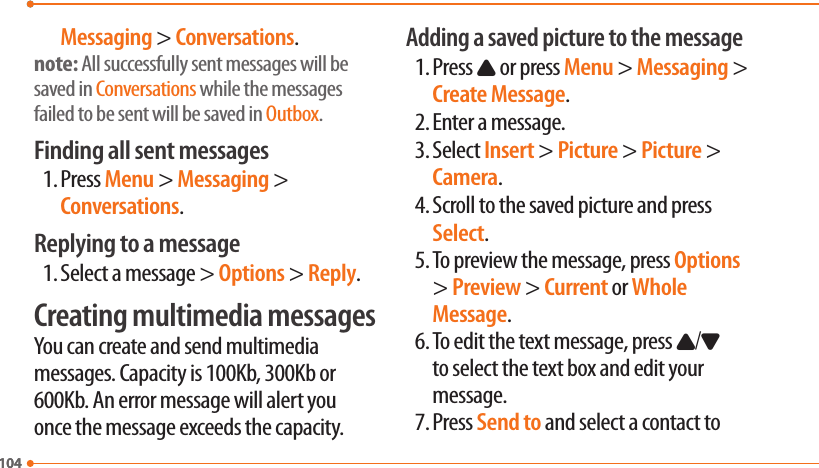 104104Messaging &gt; Conversations.note: All successfully sent messages will be saved in Conversations while the messages failed to be sent will be saved in Outbox.Finding all sent messages1. Press Menu &gt; Messaging &gt; Conversations.Replying to a message1. Select a message &gt; Options &gt; Reply.Creating multimedia messagesYou can create and send multimedia messages. Capacity is 100Kb, 300Kb or 600Kb. An error message will alert you once the message exceeds the capacity.Adding a saved picture to the message1. Press U or press Menu &gt; Messaging &gt; Create Message.2. Enter a message.3. Select Insert &gt; Picture &gt; Picture &gt; Camera.4. Scroll to the saved picture and press Select.5. To preview the message, press Options &gt; Preview &gt; Current or Whole Message.6. To edit the text message, press U/D to select the text box and edit your message.7. Press Send to and select a contact to 