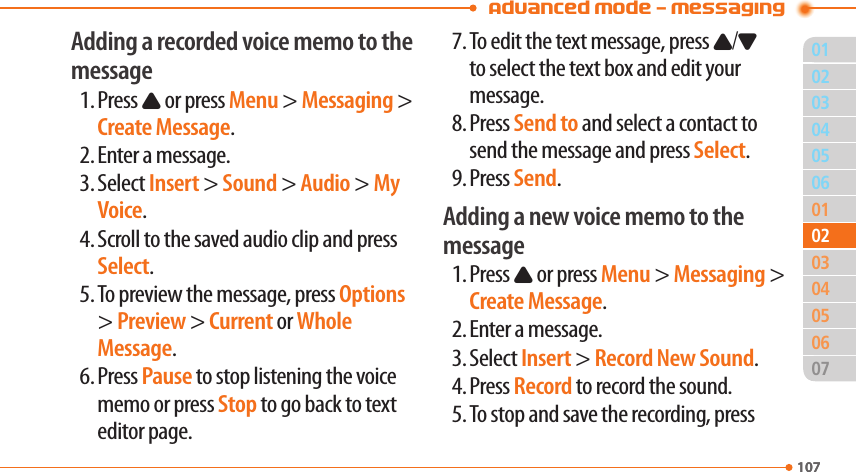 Advanced Mode - Messaging01107040506010305060710702020403Adding a recorded voice memo to the message1. Press U or press Menu &gt; Messaging &gt; Create Message.2. Enter a message.3. Select Insert &gt; Sound &gt; Audio &gt; My Voice.4. Scroll to the saved audio clip and press Select.5. To preview the message, press Options &gt; Preview &gt; Current or Whole Message.6. Press Pause to stop listening the voice memo or press Stop to go back to text editor page.7. To edit the text message, press U/D to select the text box and edit your message.8. Press Send to and select a contact to send the message and press Select.9. Press Send.Adding a new voice memo to the message1. Press U or press Menu &gt; Messaging &gt; Create Message.2. Enter a message.3. Select Insert &gt; Record New Sound.4. Press Record to record the sound.5. To stop and save the recording, press 