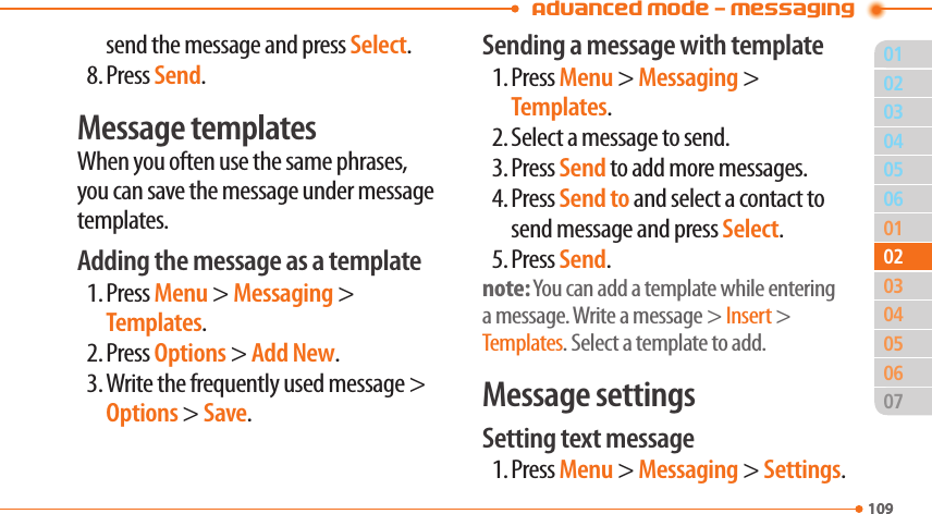 Advanced Mode - Messaging01109040506010305060710902020403send the message and press Select.8. Press Send.Message templatesWhen you often use the same phrases, you can save the message under message templates.Adding the message as a template1. Press Menu &gt; Messaging &gt; Templates.2. Press Options &gt; Add New.3. Write the frequently used message &gt; Options &gt; Save.Sending a message with template1. Press Menu &gt; Messaging &gt; Templates.2. Select a message to send.3. Press Send to add more messages.4. Press Send to and select a contact to send message and press Select.5. Press Send.note: You can add a template while entering a message. Write a message &gt; Insert &gt; Templates. Select a template to add.Message settingsSetting text message1. Press Menu &gt; Messaging &gt; Settings.