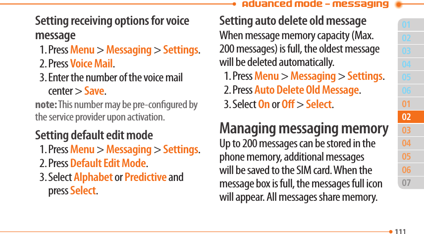 Advanced Mode - Messaging01111040506010305060711102020403Setting receiving options for voice message1. Press Menu &gt; Messaging &gt; Settings.2. Press Voice Mail.3. Enter the number of the voice mail center &gt; Save.note: This number may be pre-congured by the service provider upon activation.Setting default edit mode1. Press Menu &gt; Messaging &gt; Settings.2. Press Default Edit Mode.3. Select Alphabet or Predictive and press Select.Setting auto delete old messageWhen message memory capacity (Max. 200 messages) is full, the oldest message will be deleted automatically.1. Press Menu &gt; Messaging &gt; Settings.2. Press Auto Delete Old Message.3. Select On or O &gt; Select.Managing messaging memoryUp to 200 messages can be stored in the phone memory, additional messages will be saved to the SIM card. When the message box is full, the messages full icon will appear. All messages share memory.