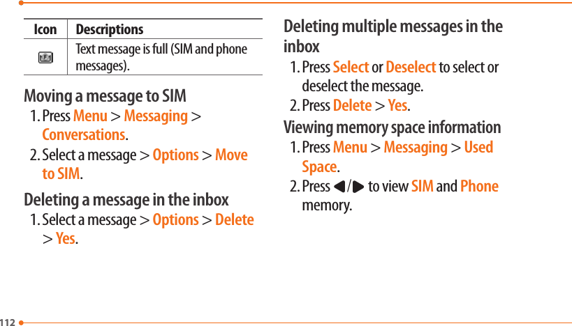 112112Icon DescriptionsText message is full (SIM and phone messages).Moving a message to SIM1. Press Menu &gt; Messaging &gt; Conversations.2. Select a message &gt; Options &gt; Move to SIM.Deleting a message in the inbox1. Select a message &gt; Options &gt; Delete &gt; Yes.Deleting multiple messages in the inbox1. Press Select or Deselect to select or deselect the message.2. Press Delete &gt; Yes.Viewing memory space information1. Press Menu &gt; Messaging &gt; Used Space.2. Press L/R to view SIM and Phone memory.