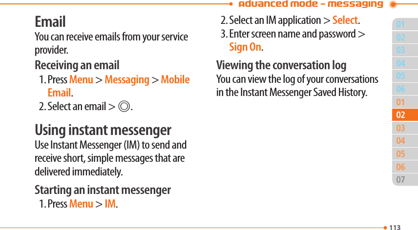 Advanced Mode - Messaging01113040506010305060711302020403EmailYou can receive emails from your service provider.Receiving an email1. Press Menu &gt; Messaging &gt; Mobile Email.2. Select an email &gt; @.Using instant messengerUse Instant Messenger (IM) to send and receive short, simple messages that are delivered immediately.Starting an instant messenger1. Press Menu &gt; IM.2. Select an IM application &gt; Select.3. Enter screen name and password &gt; Sign On.Viewing the conversation logYou can view the log of your conversations in the Instant Messenger Saved History.