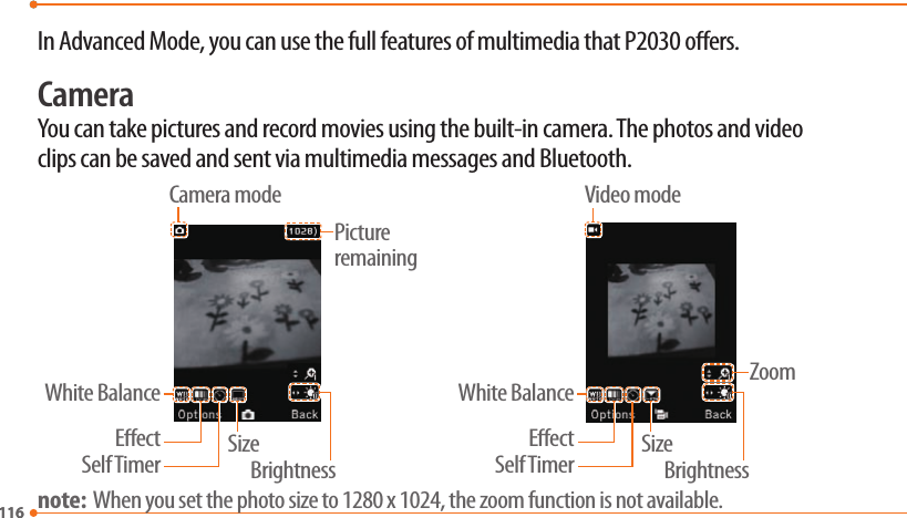 116116In Advanced Mode, you can use the full features of multimedia that P2030 oers.CameraYou can take pictures and record movies using the built-in camera. The photos and video clips can be saved and sent via multimedia messages and Bluetooth.ZoomPicture remainingBrightnessSelf TimerEectWhite BalanceSizeBrightnessSelf TimerEectWhite BalanceSizeVideo modeCamera modenote:  When you set the photo size to 1280 x 1024, the zoom function is not available.