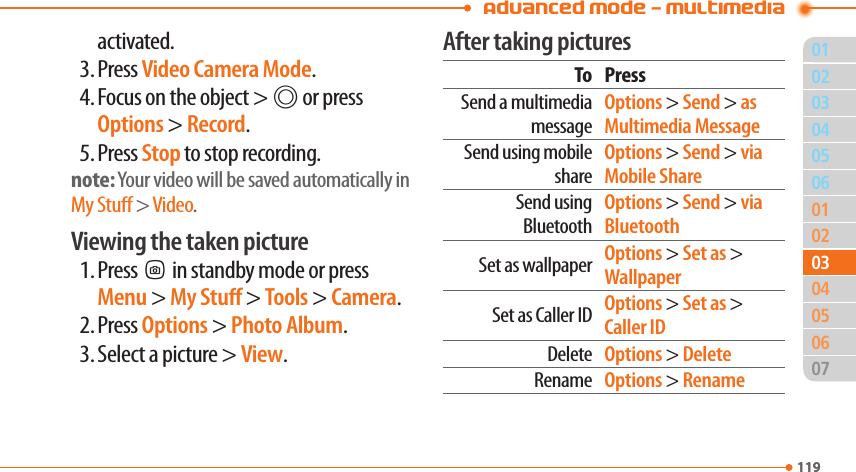 Advanced Mode - Multimedia01119020506010204060711903030504activated.3. Press Video Camera Mode.4. Focus on the object &gt; @ or press Options &gt; Record.5. Press Stop to stop recording.note: Your video will be saved automatically in My Stu &gt; Video.Viewing the taken picture1. PressQin standby mode or press Menu &gt; My Stu &gt; Tools &gt; Camera.2. Press Options &gt; Photo Album.3. Select a picture &gt; View.After taking picturesTo PressSend a multimedia messageOptions &gt; Send &gt; as Multimedia MessageSend using mobile shareOptions &gt; Send &gt; via Mobile ShareSend using BluetoothOptions &gt; Send &gt; via BluetoothSet as wallpaper Options &gt; Set as &gt; WallpaperSet as Caller ID Options &gt; Set as &gt; Caller IDDelete Options &gt; DeleteRename Options &gt; Rename