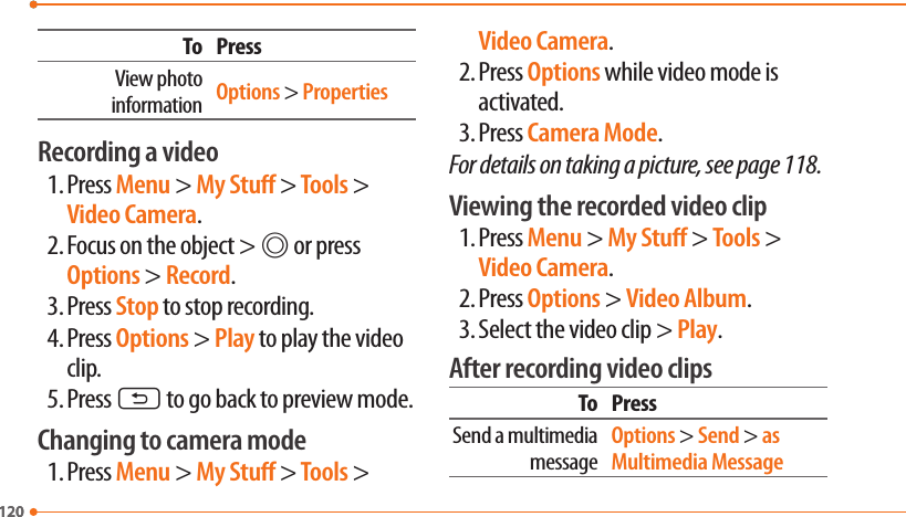 120120To PressView photo information Options &gt; PropertiesRecording a video1. Press Menu &gt; My Stu &gt; Tools &gt; Video Camera.2. Focus on the object &gt; @ or press Options &gt; Record.3. Press Stop to stop recording.4. Press Options &gt; Play to play the video clip.5. Press C to go back to preview mode.Changing to camera mode1. Press Menu &gt; My Stu &gt; Tools &gt; Video Camera.2. Press Options while video mode is activated.3. Press Camera Mode.For details on taking a picture, see page 118.Viewing the recorded video clip1. Press Menu &gt; My Stu &gt; Tools &gt; Video Camera.2. Press Options &gt; Video Album.3. Select the video clip &gt; Play.After recording video clipsTo PressSend a multimedia messageOptions &gt; Send &gt; as Multimedia Message