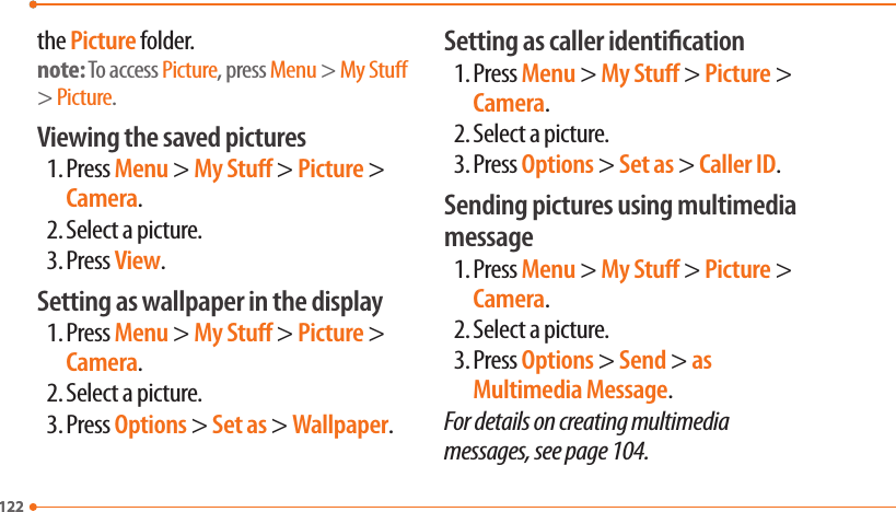 122122the Picture folder.note: To access Picture, press Menu &gt; My Stu &gt; Picture.Viewing the saved pictures1. Press Menu &gt; My Stu &gt; Picture &gt; Camera.2. Select a picture.3. Press View.Setting as wallpaper in the display1. Press Menu &gt; My Stu &gt; Picture &gt; Camera.2. Select a picture.3. Press Options &gt; Set as &gt; Wallpaper.Setting as caller identication1. Press Menu &gt; My Stu &gt; Picture &gt; Camera.2. Select a picture.3. Press Options &gt; Set as &gt; Caller ID.Sending pictures using multimedia message1. Press Menu &gt; My Stu &gt; Picture &gt; Camera.2. Select a picture.3. Press Options &gt; Send &gt; as Multimedia Message.For details on creating multimedia messages, see page 104.