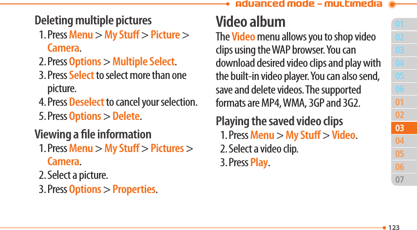 Advanced Mode - Multimedia01123020506010204060712303030504Deleting multiple pictures1. Press Menu &gt; My Stu &gt; Picture &gt; Camera.2. Press Options &gt; Multiple Select.3. Press Select to select more than one picture.4. Press Deselect to cancel your selection.5. Press Options &gt; Delete.Viewing a le information1. Press Menu &gt; My Stu &gt; Pictures &gt; Camera.2. Select a picture.3. Press Options &gt; Properties.Video albumThe Video menu allows you to shop video clips using the WAP browser. You can download desired video clips and play with the built-in video player. You can also send, save and delete videos. The supported formats are MP4, WMA, 3GP and 3G2.Playing the saved video clips1. Press Menu &gt; My Stu &gt; Video.2. Select a video clip.3. Press Play.