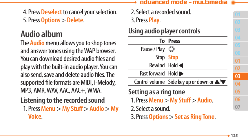 Advanced Mode - Multimedia011250205060102040607125030305044. Press Deselect to cancel your selection.5. Press Options &gt; Delete.Audio albumThe Audio menu allows you to shop tones and answer tones using the WAP browser. You can download desired audio les and play with the built-in audio player. You can also send, save and delete audio les. The supported le formats are MIDI, i-Melody, MP3, AMR, WAV, AAC, AAC+, WMA.Listening to the recorded sound1. Press Menu &gt; My Stu &gt; Audio &gt; My Voice.2. Select a recorded sound.3. Press Play.Using audio player controlsTo PressPause / Play@Stop StopRewind Hold LFast forward Hold RControl volume Side key up or down or U/DSetting as a ring tone1. Press Menu &gt; My Stu &gt; Audio.2. Select a sound.3. Press Options &gt; Set as Ring Tone.