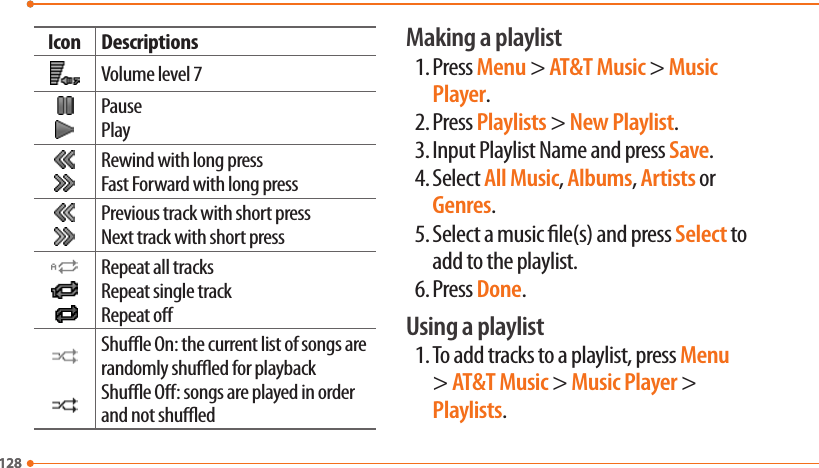128128Icon DescriptionsVolume level 7PausePlayRewind with long pressFast Forward with long pressPrevious track with short pressNext track with short pressRepeat all tracksRepeat single trackRepeat oShue On: the current list of songs are randomly shued for playbackShue O: songs are played in order and not shuedMaking a playlist1. Press Menu &gt; AT&amp;T Music &gt; Music Player.2. Press Playlists &gt; New Playlist.3. Input Playlist Name and press Save.4. Select All Music, Albums, Artists or Genres.5. Select a music le(s) and press Select to add to the playlist.6. Press Done.Using a playlist1. To add tracks to a playlist, press Menu &gt; AT&amp;T Music &gt; Music Player &gt; Playlists.