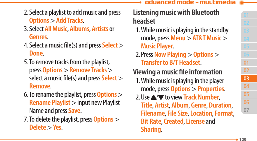 Advanced Mode - Multimedia011290205060102040607129030305042. Select a playlist to add music and press Options &gt; Add Tracks.3. Select All Music, Albums, Artists or Genres.4. Select a music le(s) and press Select &gt; Done.5. To remove tracks from the playlist, press Options &gt; Remove Tracks &gt; select a music le(s) and press Select &gt; Remove.6. To rename the playlist, press Options &gt; Rename Playlist &gt; input new Playlist Name and press Save.7. To delete the playlist, press Options &gt; Delete &gt; Yes.Listening music with Bluetooth headset1. While music is playing in the standby mode, press Menu &gt; AT&amp;T Music &gt; Music Player.2. Press Now Playing &gt; Options &gt; Transfer to B/T Headset.Viewing a music le information1. While music is playing in the player mode, press Options &gt; Properties.2. Use U/D to view Track Number, Title, Artist, Album, Genre, Duration, Filename, File Size, Location, Format, Bit Rate, Created, License and Sharing.