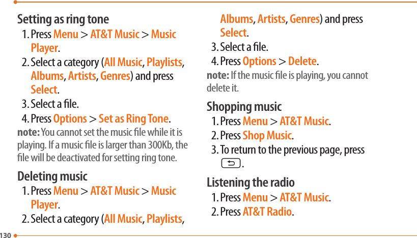 130130Setting as ring tone1. Press Menu &gt; AT&amp;T Music &gt; Music Player.2. Select a category (All Music, Playlists, Albums, Artists, Genres) and press Select.3. Select a le.4. Press Options &gt; Set as Ring Tone.note: You cannot set the music le while it is playing. If a music le is larger than 300Kb, the le will be deactivated for setting ring tone.Deleting music1. Press Menu &gt; AT&amp;T Music &gt; Music Player.2. Select a category (All Music, Playlists, Albums, Artists, Genres) and press Select.3. Select a le.4. Press Options &gt; Delete.note: If the music le is playing, you cannot delete it.Shopping music1. Press Menu &gt; AT&amp;T Music.2. Press Shop Music.3. To return to the previous page, press C.Listening the radio1. Press Menu &gt; AT&amp;T Music.2. Press AT&amp;T Radio.