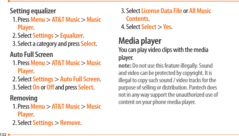 132132Setting equalizer1. Press Menu &gt; AT&amp;T Music &gt; Music Player.2. Select Settings &gt; Equalizer.3. Select a category and press Select.Auto Full Screen1. Press Menu &gt; AT&amp;T Music &gt; Music Player.2. Select Settings &gt; Auto Full Screen.3. Select On or O and press Select.Removing1. Press Menu &gt; AT&amp;T Music &gt; Music Player.2. Select Settings &gt; Remove.3. Select License Data File or All Music Contents.4. Select Select &gt; Yes.Media playerYou can play video clips with the media player.note: Do not use this feature illegally. Sound and video can be protected by copyright. It is illegal to copy such sound / video tracks for the purpose of selling or distribution. Pantech does not in any way support the unauthorized use of content on your phone media player.  