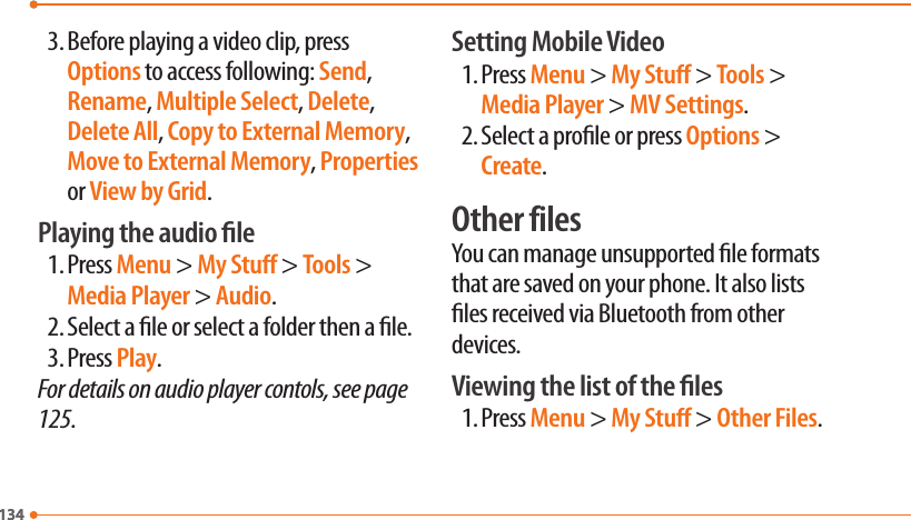 1341343. Before playing a video clip, press Options to access following: Send, Rename, Multiple Select, Delete, Delete All, Copy to External Memory, Move to External Memory, Properties or View by Grid.Playing the audio le1. Press Menu &gt; My Stu &gt; Tools &gt; Media Player &gt; Audio.2. Select a le or select a folder then a le.3. Press Play.For details on audio player contols, see page 125.Setting Mobile Video1. Press Menu &gt; My Stu &gt; Tools &gt; Media Player &gt; MV Settings.2. Select a prole or press Options &gt; Create.Other filesYou can manage unsupported le formats that are saved on your phone. It also lists les received via Bluetooth from other devices.Viewing the list of the les1. Press Menu &gt; My Stu &gt; Other Files.