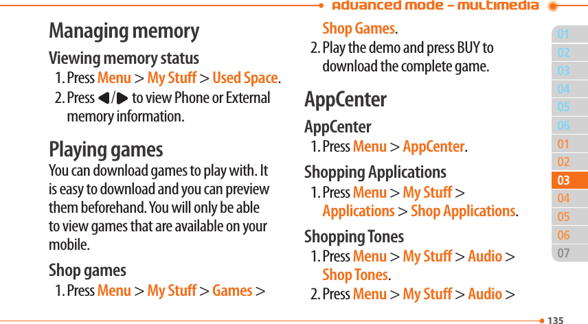 Advanced Mode - Multimedia01135020506010204060713503030504Managing memoryViewing memory status1. Press Menu &gt; My Stu &gt; Used Space.2. Press L/R to view Phone or External memory information.Playing gamesYou can download games to play with. It is easy to download and you can preview them beforehand. You will only be able to view games that are available on your mobile.Shop games1. Press Menu &gt; My Stu &gt; Games &gt; Shop Games.2. Play the demo and press BUY to download the complete game.AppCenterAppCenter1. Press Menu &gt; AppCenter.Shopping Applications1. Press Menu &gt; My Stu &gt; Applications &gt; Shop Applications.Shopping Tones1. Press Menu &gt; My Stu &gt; Audio &gt; Shop Tones.2. Press Menu &gt; My Stu &gt; Audio &gt; 