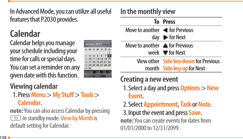 138138In Advanced Mode, you can utilize all useful features that P2030 provides.CalendarCalendar helps you manage your schedule including your time for calls or special days. You can set a reminder on any given date with this function.Viewing calendar1. Press Menu &gt; My Stu &gt; Tools &gt; Calendar.note: You can also access Calendar by pressing C in standby mode. View by Month is default setting for Calendar.In the monthly viewTo PressMove to another dayL for PreviousR for NextMove to another weekU for PreviousD for NextView other monthSide key down for PreviousSide key up for NextCreating a new event1. Select a day and press Options &gt; New Event.2. Select Appointment, Task or Note.3. Input the event and press Save.note: You can create events for dates from 01/01/2000 to 12/31/2099.