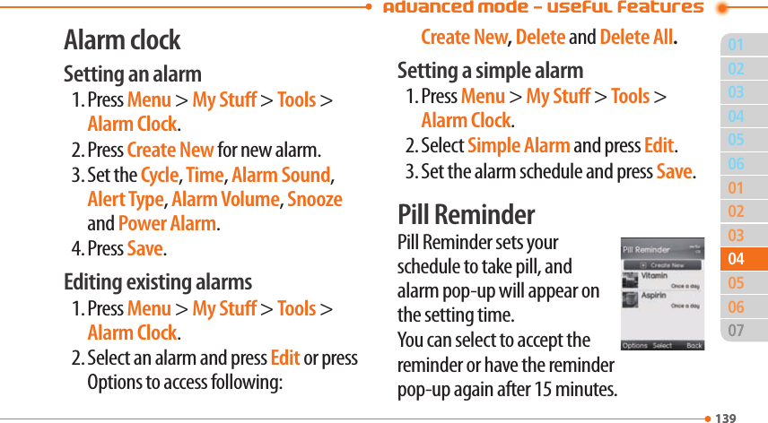  Advanced Mode - Useful features01139020306010203050713904040605Alarm clockSetting an alarm1. Press Menu &gt; My Stu &gt; Tools &gt; Alarm Clock.2. Press Create New for new alarm.3. Set the Cycle, Time, Alarm Sound, Alert Type, Alarm Volume, Snooze and Power Alarm.4. Press Save.Editing existing alarms1. Press Menu &gt; My Stu &gt; Tools &gt; Alarm Clock.2. Select an alarm and press Edit or press Options to access following: Create New, Delete and Delete All.Setting a simple alarm1. Press Menu &gt; My Stu &gt; Tools &gt; Alarm Clock.2. Select Simple Alarm and press Edit.3. Set the alarm schedule and press Save.Pill ReminderPill Reminder sets your schedule to take pill, and alarm pop-up will appear on the setting time.  You can select to accept the reminder or have the reminder pop-up again after 15 minutes.