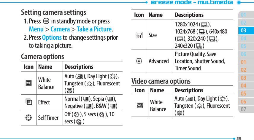 Breeze Mode - Multimedia015902050601020304050607030459Setting camera settings1. PressQin standby mode or press Menu &gt; Camera &gt; Take a Picture.2. Press Options to change settings prior to taking a picture.Camera optionsIcon Name DescriptionsWhite BalanceAuto (   ), Day Light (   ), Tungsten (   ), Fluorescent (   )Eect Normal (   ), Sepia (   ), Negative (   ), B&amp;W (   )Self Timer O (   ), 5 secs (   ), 10 secs (   )Icon Name DescriptionsSize1280x1024 (   ), 1024x768 (   ), 640x480 (   ), 320x240 (   ), 240x320 (   )AdvancedPicture Quality, Save Location, Shutter Sound, Timer SoundVideo camera optionsIcon Name DescriptionsWhite BalanceAuto (   ), Day Light (   ), Tungsten (   ), Fluorescent (   )