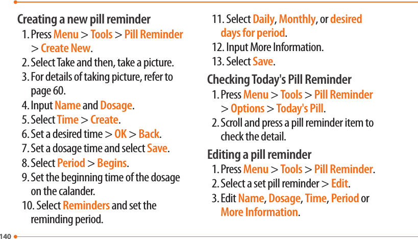 140140Creating a new pill reminder1. Press Menu &gt; Tools &gt; Pill Reminder &gt; Create New.2. Select Take and then, take a picture. 3. For details of taking picture, refer to page 60.4. Input Name and Dosage.5. Select Time &gt; Create.6. Set a desired time &gt; OK &gt; Back.7. Set a dosage time and select Save.8. Select Period &gt; Begins.9. Set the beginning time of the dosage on the calander. 10.Select Reminders and set the reminding period. 11.Select Daily, Monthly, or desired days for period.12.Input More Information.13.Select Save. Checking Today&apos;s Pill Reminder1. Press Menu &gt; Tools &gt; Pill Reminder &gt; Options &gt; Today&apos;s Pill. 2. Scroll and press a pill reminder item to check the detail. Editing a pill reminder1. Press Menu &gt; Tools &gt; Pill Reminder.2. Select a set pill reminder &gt; Edit.3. Edit Name, Dosage, Time, Period or More Information. 