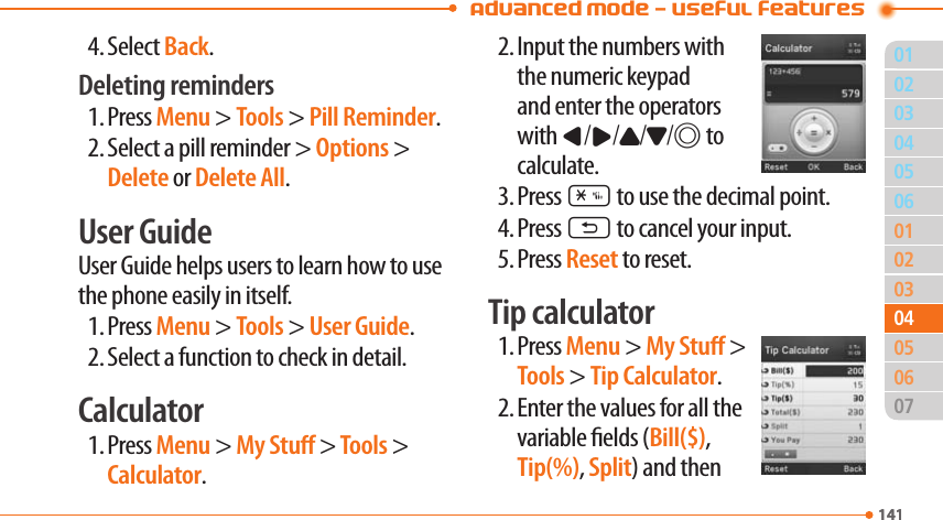  Advanced Mode - Useful features011410203060102030507141040406054. Select Back. Deleting reminders 1. Press Menu &gt; Tools &gt; Pill Reminder.2. Select a pill reminder &gt; Options &gt; Delete or Delete All.User Guide User Guide helps users to learn how to use the phone easily in itself.1. Press Menu &gt; Tools &gt; User Guide.2. Select a function to check in detail. Calculator1. Press Menu &gt; My Stu &gt; Tools &gt; Calculator.2. Input the numbers with  the numeric keypad and enter the operators with L/R/U/D/@ to calculate.3. Press * to use the decimal point.4. Press C to cancel your input.5. Press Reset to reset.Tip calculator1. Press Menu &gt; My Stu &gt; Tools &gt; Tip Calculator.2. Enter the values for all the variable elds (Bill($), Tip(%), Split) and then 