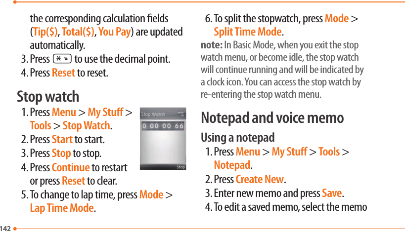 142142the corresponding calculation elds (Tip($), Total($), You Pay) are updated automatically.3. Press * to use the decimal point.4. Press Reset to reset.Stop watch1. Press Menu &gt; My Stu &gt; Tools &gt; Stop Watch.2. Press Start to start.3. Press Stop to stop.4. Press Continue to restart or press Reset to clear.5. To change to lap time, press Mode &gt; Lap Time Mode.6. To split the stopwatch, press Mode &gt; Split Time Mode.note: In Basic Mode, when you exit the stop watch menu, or become idle, the stop watch will continue running and will be indicated by a clock icon. You can access the stop watch by re-entering the stop watch menu.Notepad and voice memoUsing a notepad1. Press Menu &gt; My Stu &gt; Tools &gt; Notepad.2. Press Create New.3. Enter new memo and press Save.4. To edit a saved memo, select the memo 