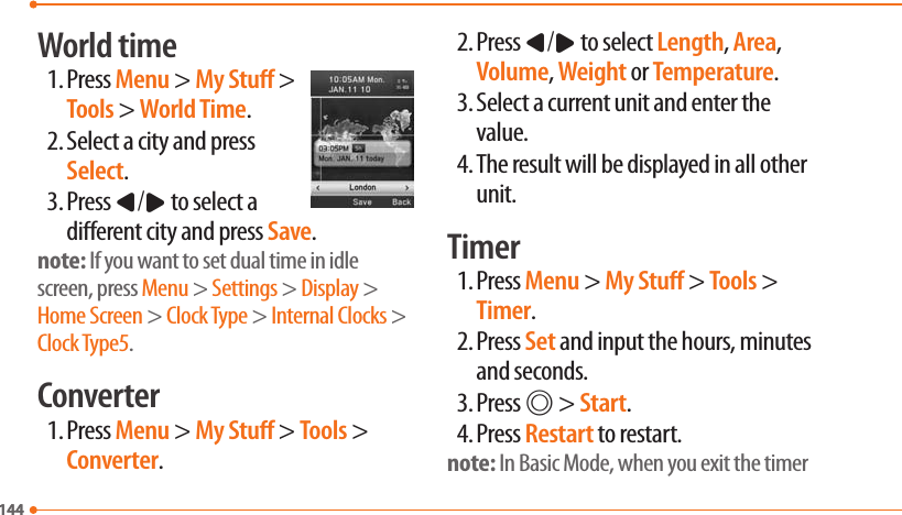 144144World time1. Press Menu &gt; My Stu &gt; Tools &gt; World Time.2. Select a city and press Select.3. Press L/R to select a dierent city and press Save.note: If you want to set dual time in idle screen, press Menu &gt; Settings &gt; Display &gt; Home Screen &gt; Clock Type &gt; Internal Clocks &gt; Clock Type5.Converter1. Press Menu &gt; My Stu &gt; Tools &gt; Converter.2. Press L/R to select Length, Area, Volume, Weight or Temperature.3. Select a current unit and enter the value.4. The result will be displayed in all other unit.Timer1. Press Menu &gt; My Stu &gt; Tools &gt; Timer.2. Press Set and input the hours, minutes and seconds.3. Press @ &gt; Start.4. Press Restart to restart.note: In Basic Mode, when you exit the timer 