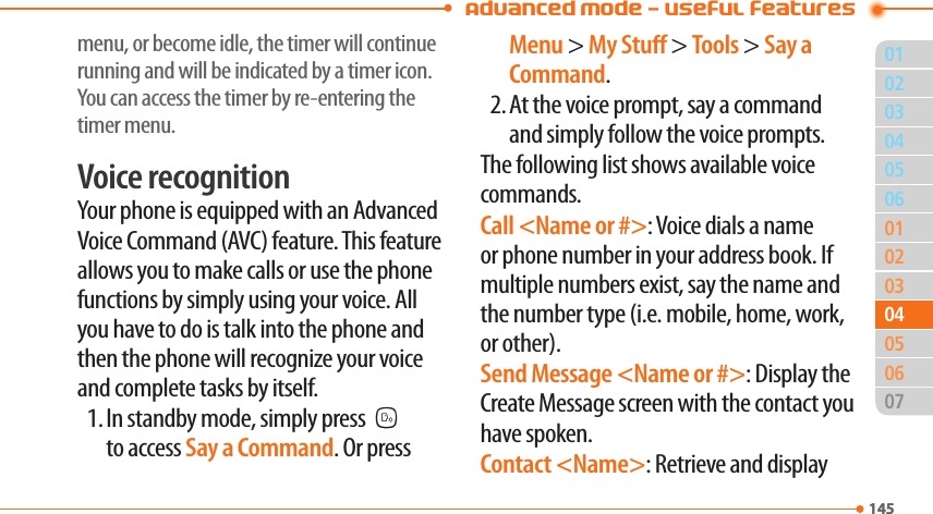  Advanced Mode - Useful features01145020306010203050714504040605menu, or become idle, the timer will continue running and will be indicated by a timer icon. You can access the timer by re-entering the timer menu.Voice recognitionYour phone is equipped with an Advanced Voice Command (AVC) feature. This feature allows you to make calls or use the phone functions by simply using your voice. All you have to do is talk into the phone and then the phone will recognize your voice and complete tasks by itself.1. In standby mode, simply pressN to access Say a Command. Or press Menu &gt; My Stu &gt; Tools &gt; Say a Command.2. At the voice prompt, say a command and simply follow the voice prompts.The following list shows available voice commands.Call &lt;Name or #&gt;: Voice dials a name or phone number in your address book. If multiple numbers exist, say the name and the number type (i.e. mobile, home, work, or other).Send Message &lt;Name or #&gt;: Display the Create Message screen with the contact you have spoken.Contact &lt;Name&gt;: Retrieve and display 
