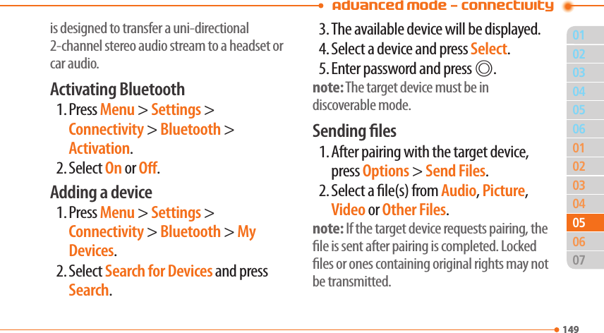 Advanced Mode - Connectivity01149020304010203040614905050706is designed to transfer a uni-directional 2-channel stereo audio stream to a headset or car audio.Activating Bluetooth1. Press Menu &gt; Settings &gt; Connectivity &gt; Bluetooth &gt; Activation.2. Select On or O.Adding a device1. Press Menu &gt; Settings &gt; Connectivity &gt; Bluetooth &gt; My Devices.2. Select Search for Devices and press Search.3. The available device will be displayed.4. Select a device and press Select.5. Enter password and press @.note: The target device must be in discoverable mode.Sending les1. After pairing with the target device, press Options &gt; Send Files.2. Select a le(s) from Audio, Picture, Video or Other Files.note: If the target device requests pairing, the le is sent after pairing is completed. Locked les or ones containing original rights may not be transmitted.