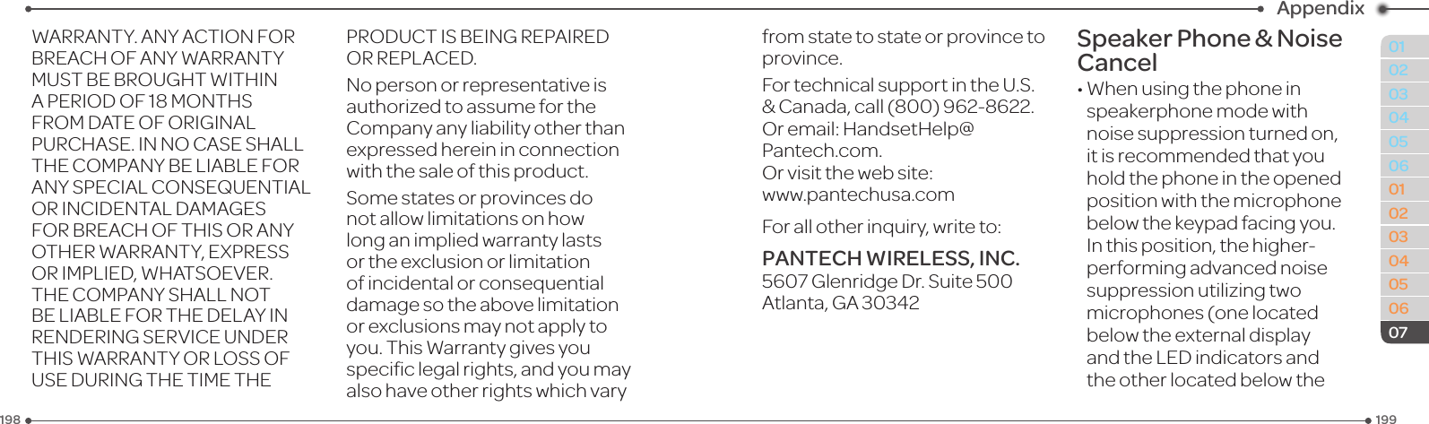 199198010203040506010203040506Appendix07WARRANTY.ANYACTIONFORBREACHOFANYWARRANTYMUSTBEBROUGHTWITHINAPERIODOF18MONTHSFROMDATEOFORIGINALPURCHASE.INNOCASESHALLTHECOMPANYBELIABLEFORANYSPECIALCONSEQUENTIALORINCIDENTALDAMAGESFORBREACHOFTHISORANYOTHERWARRANTY,EXPRESSORIMPLIED,WHATSOEVER.THECOMPANYSHALLNOTBELIABLEFORTHEDELAYINRENDERINGSERVICEUNDERTHISWARRANTYORLOSSOFUSEDURINGTHETIMETHEPRODUCTISBEINGREPAIREDORREPLACED.Nopersonorrepresentativeisauthorized to assume for the Company any liability other than expressed herein in connection with the sale of this product.Somestatesorprovincesdonot allow limitations on how long an implied warranty lasts or the exclusion or limitation ofincidentalorconsequentialdamagesotheabovelimitationor exclusions may not apply to you.ThisWarrantygivesyouspeciclegalrights,andyoumayalsohaveotherrightswhichvaryfromstatetostateorprovincetoprovince.FortechnicalsupportintheU.S.&amp;Canada,call(800)962-8622.Oremail:HandsetHelp@Pantech.com.Orvisitthewebsite: www.pantechusa.comForallotherinquiry,writeto:PANTECH WIRELESS, INC.5607GlenridgeDr.Suite500Atlanta,GA30342Speaker Phone &amp; Noise Cancel•Whenusingthephoneinspeakerphone mode with noise suppression turned on, it is recommended that you hold the phone in the opened position with the microphone below the keypad facing you. Inthisposition,thehigher-performingadvancednoisesuppression utilizing two microphones (one located below the external display andtheLEDindicatorsandthe other located below the 