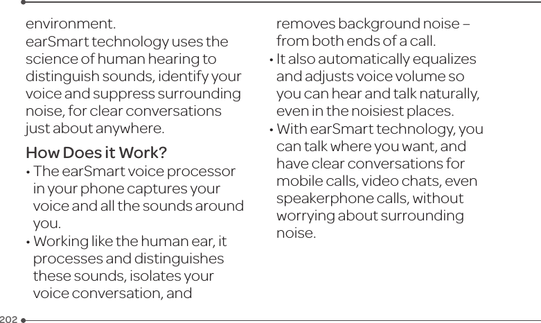 PB202environment.earSmarttechnologyusesthescience of human hearing to distinguish sounds, identify your voiceandsuppresssurroundingnoise,forclearconversationsjust about anywhere.How Does it Work?•TheearSmartvoiceprocessorin your phone captures your voiceandallthesoundsaroundyou.•Workinglikethehumanear,itprocesses and distinguishes these sounds, isolates your voiceconversation,andremovesbackgroundnoise–from both ends of a call.•Italsoautomaticallyequalizesandadjustsvoicevolumesoyou can hear and talk naturally, eveninthenoisiestplaces.•WithearSmarttechnology,youcan talk where you want, and haveclearconversationsformobilecalls,videochats,evenspeakerphone calls, without worrying about surrounding noise.