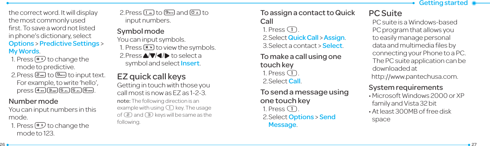 Getting started2726the correct word. It will display the most commonly used rst.Tosaveawordnotlistedin phone’s dictionary, select Options &gt; Predictive Settings &gt; My Words.1.Press  to change the modetopredictive.2. Press 2 to 9 to input text. For example, to write ‘hello’, press 43556.Number modeYou can input numbers in this mode.1.Press  to change the modeto123.2. Press 1 to 9 and 0 to input numbers.Symbol modeYou can input symbols.1.Press*toviewthesymbols.2. Press U/D/L/R to select a symbol and select Insert.EZ quick call keysGetting in touch with those you callmostisnowasEZas1-2-3.note: The following direction is an example with using x key. The usage of y and z keys will be same as the following.To assign a contact to Quick Call1.Pressx.2.SelectQuick Call &gt; Assign.3.Selectacontact &gt; Select.To make a call using one touch key1.Pressx.2.SelectCall.To send a message using one touch key1.Pressx.2.SelectOptions &gt; Send Message.PC SuitePCsuiteisaWindows-basedPC program that allows you to easily manage personal dataandmultimedialesbyconnecting your Phone to a PC. The PC suite application can be downloaded at http://www.pantechusa.com.System requirements•MicrosoftWindows2000orXPfamilyandVista32bit•Atleast300MBoffreediskspace