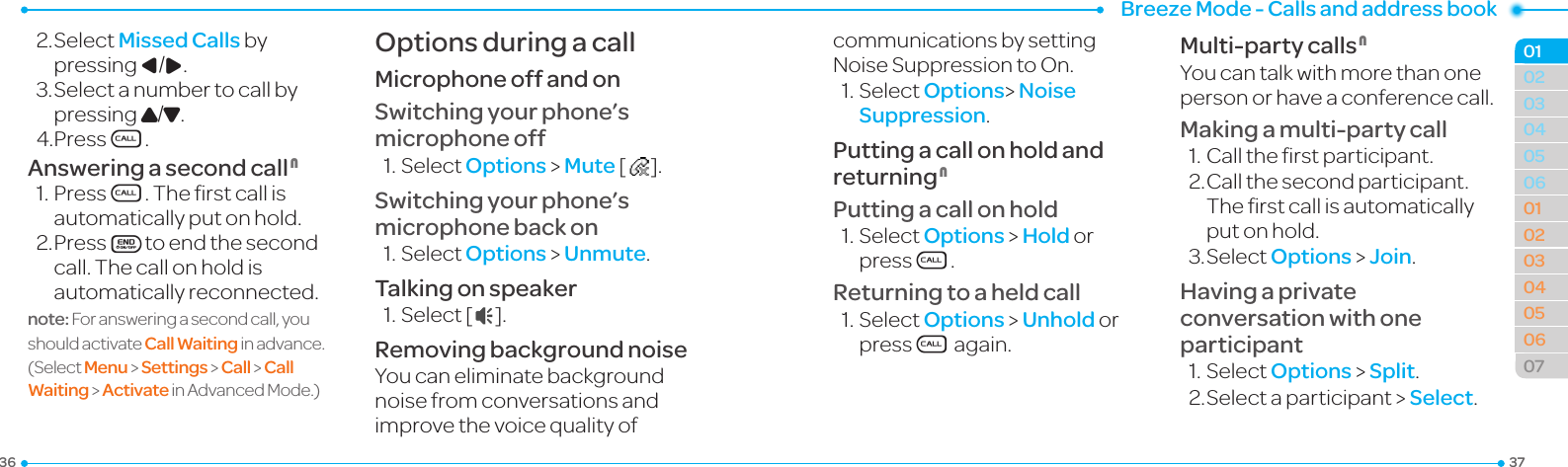 Breeze Mode - Calls and address book3736030405060102030405060701022.SelectMissed Calls by pressing L/R. 3.Selectanumbertocallbypressing U/D.4.PressS.Answering a second call N1.PressS.Therstcallisautomatically put on hold.2. PressEto end the second call. The call on hold is automatically reconnected.note: For answering a second call, you shouldactivate Call Waiting inadvance.(Select Menu &gt; Settings &gt; Call &gt; Call Waiting &gt; ActivateinAdvancedMode.)Options during a callMicrophone off and onSwitching your phone’s microphone off1.SelectOptions &gt; Mute [   ].Switching your phone’s microphone back on1.SelectOptions &gt; Unmute.Talking on speaker1.Select[  ].Removing background noiseYou can eliminate background noisefromconversationsandimprovethevoicequalityofcommunications by setting NoiseSuppressiontoOn.1.SelectOptions&gt; Noise Suppression.Putting a call on hold and returning NPutting a call on hold1.SelectOptions &gt; Hold or pressS.Returning to a held call1.SelectOptions &gt; Unhold or pressS again.Multi-party calls NYou can talk with more than one personorhaveaconferencecall.Making a multi-party call1.Calltherstparticipant.2. Call the second participant. Therstcallisautomaticallyput on hold.3.SelectOptions &gt; Join.Having a private conversation with one participant1.SelectOptions &gt; Split.2.Selectaparticipant&gt;Select.