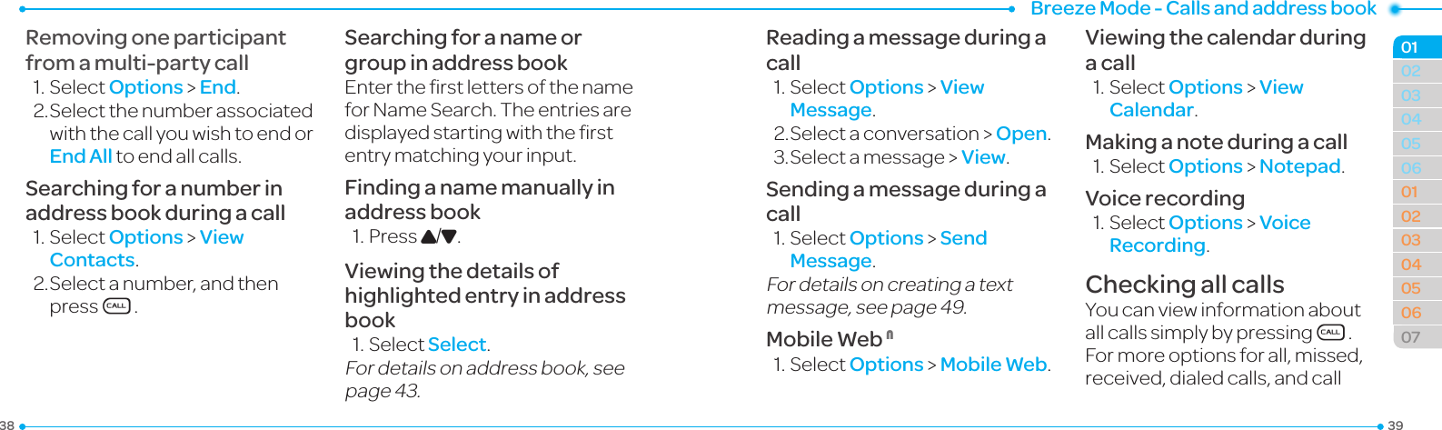 Breeze Mode - Calls and address book393803040506010203040506070102Removing one participant from a multi-party call1.SelectOptions &gt; End.2.Selectthenumberassociatedwith the call you wish to end or End All to end all calls.Searching for a number in address book during a call1.Select Options &gt; View Contacts.2.Selectanumber, and then press S.Searching for a name or group in address bookEntertherstlettersofthenameforNameSearch.Theentriesaredisplayedstartingwiththerstentry matching your input.Finding a name manually in address book1.PressU/D.Viewing the details of highlighted entry in address book1.SelectSelect.For details on address book, see page43.Reading a message during a call1.SelectOptions &gt; View Message.2.Selectaconversation &gt; Open.3.Selectamessage &gt; View.Sending a message during a call1.SelectOptions &gt; Send Message.For details on creating a text message,seepage49.Mobile Web N1.SelectOptions &gt; Mobile Web.Viewing the calendar during a call1.SelectOptions &gt; View Calendar.Making a note during a call1.SelectOptions &gt; Notepad.Voice recording1.SelectOptions &gt; Voice Recording.Checking all callsYoucanviewinformationaboutall calls simply by pressingS. For more options for all, missed, received,dialedcalls,andcall
