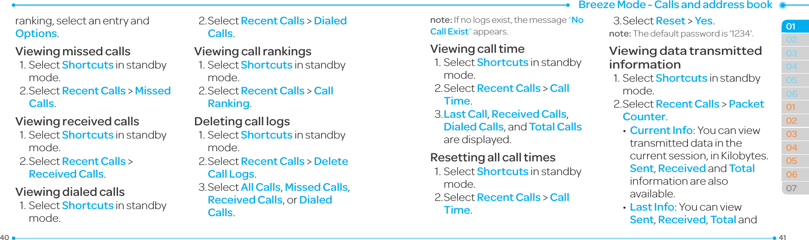 Breeze Mode - Calls and address book414003040506010203040506070102ranking, select an entry and Options.Viewing missed calls1.SelectShortcuts in standby mode.2.SelectRecent Calls &gt; Missed Calls.Viewing received calls1.SelectShortcuts in standby mode.2.SelectRecent Calls &gt; Received Calls.Viewing dialed calls1.SelectShortcuts in standby mode.2.SelectRecent Calls &gt; Dialed Calls.Viewing call rankings1.SelectShortcuts in standby mode.2.SelectRecent Calls &gt; Call Ranking.Deleting call logs1.SelectShortcuts in standby mode.2.SelectRecent Calls &gt; Delete Call Logs.3.Select All Calls, Missed Calls, Received Calls, or Dialed Calls.note: If no logs exist, the message “No Call Exist”appears.Viewing call time1.SelectShortcuts in standby mode.2.SelectRecent Calls &gt; Call Time.3.Last Call, Received Calls, Dialed Calls, and Total Calls are displayed.Resetting all call times1.SelectShortcuts in standby mode.2.SelectRecent Calls &gt; Call Time.3.SelectReset &gt; Yes.note:Thedefaultpasswordis‘1234’.Viewing data transmitted information1.SelectShortcuts in standby mode.2.SelectRecent Calls &gt; Packet Counter. •Current Info:Youcanviewtransmitted data in the currentsession,inKilobytes.Sent, Received and Total information are also available. •Last Info:YoucanviewSent, Received, Total and 