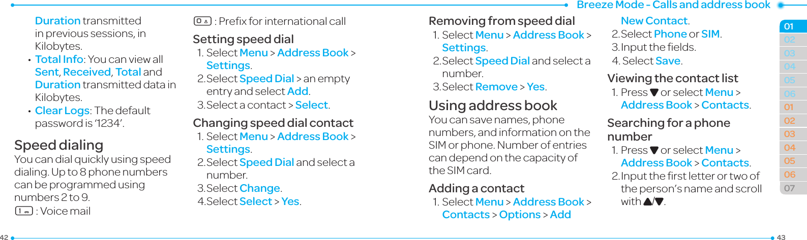 Breeze Mode - Calls and address book434203040506010203040506070102Duration transmitted inprevioussessions,inKilobytes. •Total Info:YoucanviewallSent, Received, Total and Duration transmitted data in Kilobytes. •Clear Logs:Thedefaultpasswordis‘1234’.Speed dialingYoucandialquicklyusingspeeddialing.Upto8phonenumberscan be programmed using numbers 2 to 9.1:Voicemail0:PrexforinternationalcallSetting speed dial1.SelectMenu &gt; Address Book &gt; Settings.2.SelectSpeed Dial &gt; an empty entry and select Add.3.Selectacontact&gt;Select.Changing speed dial contact1.SelectMenu &gt; Address Book &gt; Settings.2.SelectSpeed Dial and select a number.3.SelectChange.4.SelectSelect &gt; Yes.Removing from speed dial1.SelectMenu &gt; Address Book &gt; Settings.2.SelectSpeed Dial and select a number.3.SelectRemove &gt; Yes.Using address bookYoucansavenames,phonenumbers, and information on the SIMorphone.Numberofentriescan depend on the capacity of theSIMcard.Adding a contact1.SelectMenu &gt; Address Book &gt;  Contacts &gt; Options &gt; Add New Contact.2.SelectPhone or SIM.3.Inputtheelds.4.SelectSave.Viewing the contact list1.PressD or select Menu &gt; Address Book &gt; Contacts.Searching for a phone number1.PressD or select Menu &gt; Address Book &gt; Contacts.2.Inputtherstletterortwoofthe person’s name and scroll with U/D.
