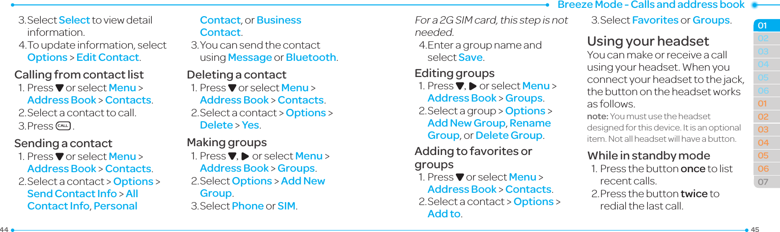 Breeze Mode - Calls and address book4544030405060102030405060701023.SelectSelect toviewdetailinformation.4.Toupdateinformation,selectOptions &gt; Edit Contact.Calling from contact list1.PressD or select Menu &gt; Address Book &gt; Contacts.2.Selectacontacttocall.3.PressS.Sending a contact1.PressD or select Menu &gt; Address Book &gt; Contacts.2.Selectacontact &gt; Options &gt;  Send Contact Info &gt; All Contact Info, Personal Contact, or Business Contact.3.Youcansendthecontactusing Message or Bluetooth.Deleting a contact1.PressD or select Menu &gt; Address Book &gt; Contacts.2.Selectacontact &gt; Options &gt; Delete &gt; Yes.Making groups1.PressD, R or select Menu &gt; Address Book &gt; Groups.2.SelectOptions &gt; Add New Group.3.SelectPhone or SIM.Fora2GSIMcard,thisstepisnotneeded.4.Enteragroupnameandselect Save.Editing groups1.PressD, R or select Menu &gt; Address Book &gt; Groups.2.Selectagroup&gt;Options &gt; Add New Group, Rename Group, or Delete Group.Adding to favorites or groups1.PressD or select Menu &gt; Address Book &gt; Contacts.2.Selectacontact&gt; Options &gt; Add to.3.SelectFavorites or Groups.Using your headsetYoucanmakeorreceiveacallusingyourheadset.Whenyouconnect your headset to the jack, the button on the headset works as follows.note: You must use the headset designedforthisdevice.Itisanoptionalitem.Notallheadsetwillhaveabutton.While in standby mode1.Pressthebuttononce to list recent calls.2. Press the button twice to redial the last call.