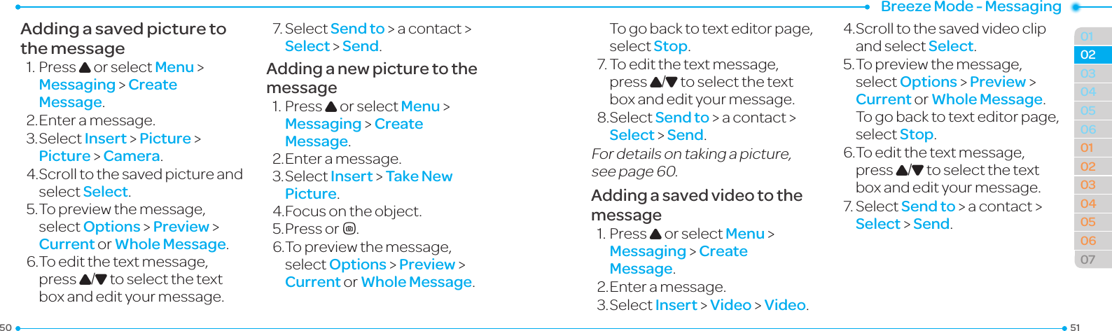 Breeze Mode - Messaging515001040506010203040506070203Adding a saved picture to the message1.PressU or select Menu &gt;  Messaging &gt; Create Message.2. Enter a message.3.SelectInsert &gt; Picture &gt; Picture &gt; Camera.4.Scrolltothesavedpictureandselect Select.5.Topreviewthemessage,select Options &gt; Preview &gt; Current or Whole Message.6.Toeditthetextmessage,press U/D to select the text box and edit your message.7.SelectSend to &gt; a contact &gt; Select &gt; Send.Adding a new picture to the message1.PressU or select Menu &gt;  Messaging &gt; Create Message.2. Enter a message.3.SelectInsert &gt; Take New Picture.4.Focusontheobject.5. Press orQ.6.Topreviewthemessage,select Options &gt; Preview &gt; Current or Whole Message.     To go back to text editor page, select Stop.7.Toeditthetextmessage,press U/D to select the text box and edit your message.8.SelectSend to &gt; a contact &gt; Select &gt; Send.For details on taking a picture, seepage60.Adding a saved video to the message1.PressU or select Menu &gt;  Messaging &gt; Create Message.2. Enter a message.3.SelectInsert &gt; Video &gt; Video.4.Scrolltothesavedvideoclipand select Select.5.Topreviewthemessage,select Options &gt; Preview &gt; Current or Whole Message. To go back to text editor page, select Stop.6.Toeditthetextmessage,press U/D to select the text box and edit your message.7.SelectSend to &gt; a contact &gt; Select &gt; Send.