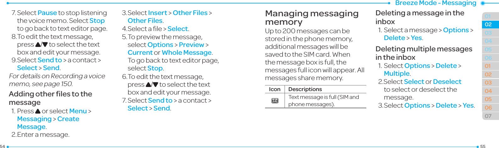 Breeze Mode - Messaging5554010405060102030405060702037.SelectPause to stop listening thevoicememo.SelectStop to go back to text editor page.8.Toeditthetextmessage,press U/D to select the text box and edit your message.9.SelectSend to &gt; a contact &gt; Select &gt; Send.FordetailsonRecordingavoicememo,seepage150.Adding other ﬁles to the message1.PressU or select Menu &gt;  Messaging &gt; Create Message.2. Enter a message.3.SelectInsert &gt; Other Files &gt; Other Files.4.Selectale&gt;Select.5.Topreviewthemessage,select Options &gt; Preview &gt; Current or Whole Message. To go back to text editor page, select Stop.6.Toeditthetextmessage,press U/D to select the text box and edit your message.7.SelectSend to &gt; a contact &gt; Select &gt; Send.Managing messaging memoryUp to 200 messages can be stored in the phone memory, additional messages will be savedtotheSIMcard.Whenthe message box is full, the messagesfulliconwillappear.Allmessages share memory.Icon DescriptionsTextmessageisfull(SIMandphonemessages).Deleting a message in the inbox1.Selectamessage &gt; Options &gt; Delete &gt; Yes.Deleting multiple messages in the inbox1.SelectOptions &gt; Delete &gt; Multiple.2.SelectSelect or Deselect to select or deselect the message.3.SelectOptions &gt; Delete &gt; Yes.