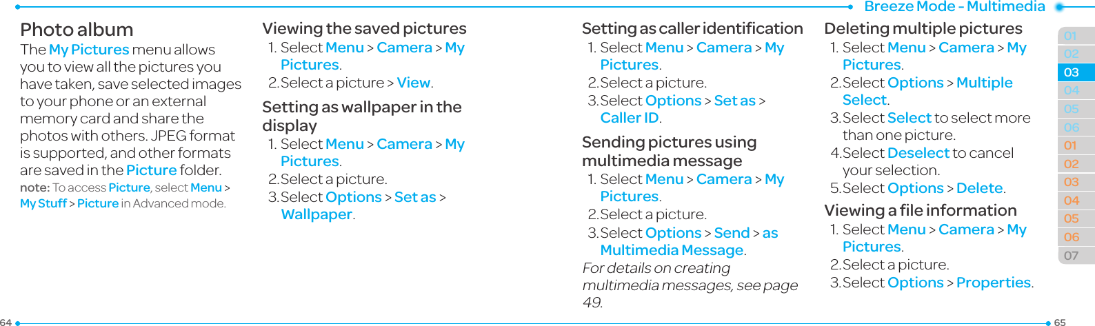 Breeze Mode - Multimedia656401020506010203040506070304Photo albumThe My Pictures menu allows youtoviewallthepicturesyouhavetaken,saveselectedimagesto your phone or an external memory card and share the photos with others. JPEG format is supported, and other formats aresavedinthePicture folder.note: To access Picture, select Menu &gt; My Stuff &gt; PictureinAdvancedmode.Viewing the saved pictures1.SelectMenu &gt; Camera &gt; My Pictures.2.Selectapicture&gt;View.Setting as wallpaper in the display1.SelectMenu &gt; Camera &gt; My Pictures.2.Selectapicture.3.SelectOptions &gt; Set as &gt; Wallpaper.Setting as caller identiﬁcation1.SelectMenu &gt; Camera &gt; My Pictures.2.Selectapicture.3.SelectOptions &gt; Set as &gt; Caller ID.Sending pictures using multimedia message1.SelectMenu &gt; Camera &gt; My Pictures.2.Selectapicture.3.SelectOptions &gt; Send &gt; as Multimedia Message.For details on creating multimedia messages, see page 49.Deleting multiple pictures1.SelectMenu &gt; Camera &gt; My Pictures.2.SelectOptions &gt; Multiple Select.3.SelectSelect to select more than one picture.4.SelectDeselect to cancel your selection.5.SelectOptions &gt; Delete.Viewing a ﬁle information1.SelectMenu &gt; Camera &gt; My Pictures.2.Selectapicture.3.SelectOptions &gt; Properties.