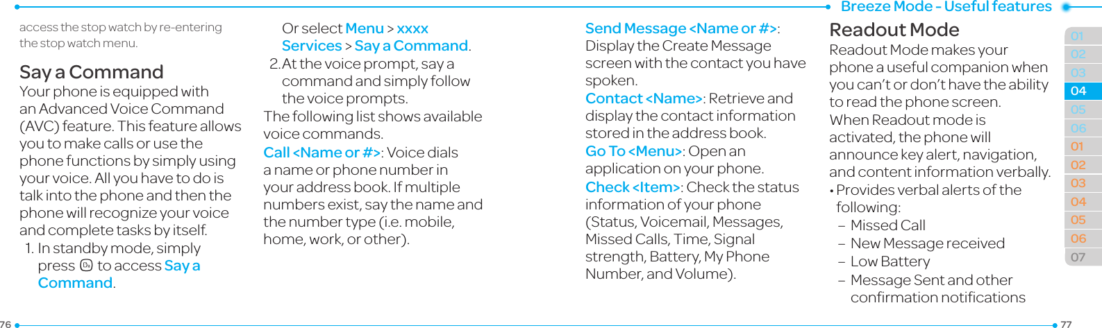Breeze Mode - Useful features777601020306010203040506070405accessthestopwatchbyre-enteringthe stop watch menu.Say a CommandYourphoneisequippedwithanAdvancedVoiceCommand(AVC)feature.Thisfeatureallowsyou to make calls or use the phone functions by simply using yourvoice.Allyouhavetodoistalk into the phone and then the phonewillrecognizeyourvoiceand complete tasks by itself.1.Instandbymode,simplypressNto access Say a Command. OrselectMenu &gt; xxxx Services &gt; Say a Command.2.Atthevoiceprompt,sayacommand and simply follow thevoiceprompts.Thefollowinglistshowsavailablevoicecommands.Call &lt;Name or #&gt;:Voicedialsa name or phone number in your address book. If multiple numbers exist, say the name and the number type (i.e. mobile, home,work,orother).Send Message &lt;Name or #&gt;:DisplaytheCreateMessagescreenwiththecontactyouhavespoken.Contact &lt;Name&gt;:Retrieveanddisplay the contact information stored in the address book.Go To &lt;Menu&gt;:Openanapplication on your phone.Check &lt;Item&gt;:Checkthestatusinformation of your phone (Status,Voicemail,Messages,MissedCalls,Time,Signalstrength, Battery, My Phone Number,andVolume).Readout ModeReadoutModemakesyourphone a useful companion when youcan’tordon’thavetheabilityto read the phone screen.  WhenReadoutmodeisactivated,thephonewillannouncekeyalert,navigation,andcontentinformationverbally.•Providesverbalalertsofthefollowing:–  Missed Call–  NewMessagereceived–  LowBattery–   MessageSentandotherconrmationnotications