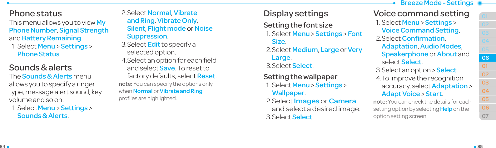 858401020304050304050607020601Breeze Mode - SettingsPhone statusThismenuallowsyoutoviewMy Phone Number, Signal Strength and Battery Remaining.1.SelectMenu &gt; Settings &gt; Phone Status.Sounds &amp; alertsThe Sounds &amp; Alerts menu allows you to specify a ringer type, message alert sound, key volumeandsoon.1.SelectMenu &gt; Settings &gt; Sounds &amp; Alerts.2.SelectNormal, Vibrate and Ring, Vibrate Only, Silent, Flight mode or Noise Suppression.3.SelectEdit to specify a selected option.4.Selectanoptionforeacheldand select Save. To reset to factory defaults, select Reset.note: You can specify the options only when Normal or Vibrate and Ring prolesarehighlighted.Display settingsSetting the font size1.SelectMenu &gt; Settings &gt; Font Size.2.SelectMedium, Large or Very Large.3.SelectSelect.Setting the wallpaper1.SelectMenu &gt; Settings &gt; Wallpaper.2. SelectImages or Camera and select a desired image.3.SelectSelect.Voice command setting1.SelectMenu &gt; Settings &gt; Voice Command Setting.2.SelectConﬁrmation, Adaptation, Audio Modes, Speakerphone or About and select Select.3.Selectanoption&gt;Select.4.Toimprovetherecognitionaccuracy, select Adaptation &gt; Adapt Voice &gt; Start.note: You can check the details for each setting option by selecting Help on the option setting screen. 